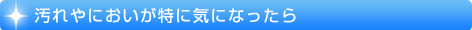 汚れやにおいが特に気になったら