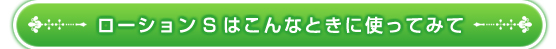 ローションSはこんなときに使ってみて