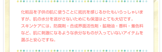 化粧品を子供の肌に使うことに抵抗を感じるかたもいらっしゃいますが、肌の水分を逃がさないためにも保湿はとても大切です。スキンケアには、防腐剤・合成界面活性剤・鉱物油・香料・着色料など、肌に刺激になるような余分なものが入っていないアイテムを選ぶと安心ですね。