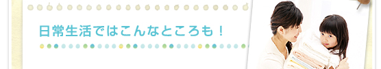 日常生活ではこんなところも！