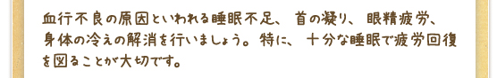 血行不良の原因といわれる睡眠不足、首の凝り、眼精疲労、身体の冷えの解消を行いましょう。特に、十分な睡眠で疲労回復を図ることが大切です。