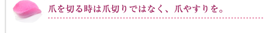 爪を切る時は爪切りではなく、爪やすりを。