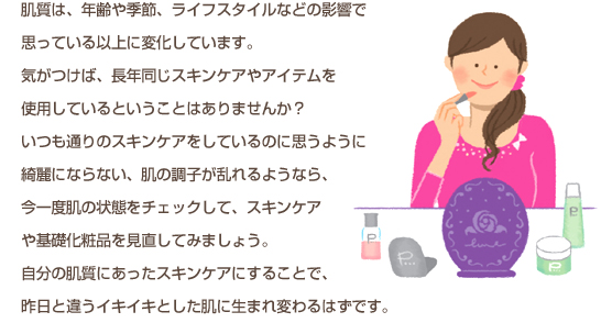 肌質は、年齢や季節、ライフスタイルなどの影響で思っている以上に変化しています。気がつけば、長年同じスキンケアやアイテムを使用しているということはありませんか？いつも通りのスキンケアをしているのに思うように綺麗にならない、肌の調子が乱れるようなら、今一度肌の状態をチェックして、スキンケアや基礎化粧品を見直してみましょう。自分の肌質にあったスキンケアにすることで、昨日と違うイキイキとした肌に生まれ変わるはずです。