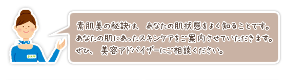 素肌美の秘訣は、あなたの肌状態をよく知ることです。あなたの肌にあったスキンケアをご案内させていただきます。ぜひ、美容アドバイザーにご相談ください。