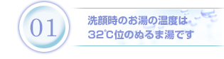 1.洗顔時のお湯の温度は32℃位のぬるま湯です