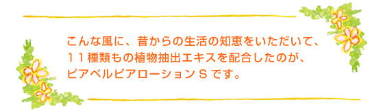 こんな風に、昔からの生活の知恵をいただいて、11種類もの植物抽出エキスを配合したのが、ピアベルピアローションSです。
