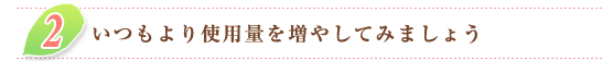 ２．いつもより使用量を増やしてみましょう