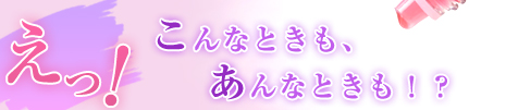 えっ！こんなときも、あんなときも！？