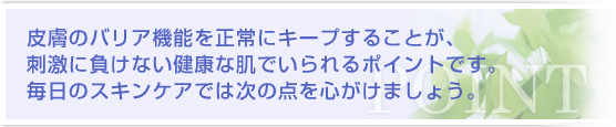 皮膚のバリア機能を正常にキープすることが、刺激に負けない健康な肌でいられるポイントです。毎日のスキンケアでは次の点を心がけましょう。