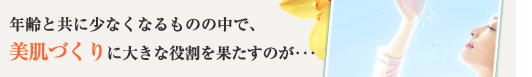年齢と共に少なくなるものの中で、美肌づくりに大きな役割を果たすのが･･･