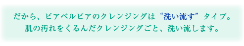 だから、ピアベルピアのクレンジングは“洗い流す”タイプ。肌の汚れをくるんだクレンジングごと、洗い流します。