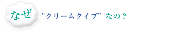 なぜ　"クリームタイプ”なの？