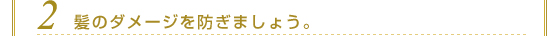 ２．髪のダメージを防ぎましょう。