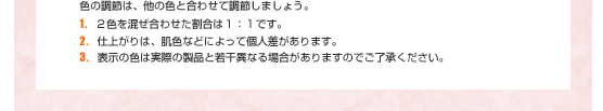 色の調節は、他の色と合わせて調整しましょう。１．２色を混ぜ合わせた割合は1：1です。２．仕上がりは、肌色などによって個人差があります。３．表示の色は実際の製品と若干異なる場合がありますのでご了承ください。