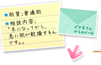 ピア子さんからのメール＞★肌質：普通肌／★相談内容：「冬になってから、急に肌が乾燥するんです。」