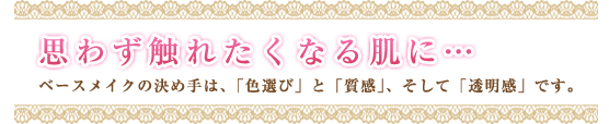 思わず触れたくなる肌に…ベースメイクの決め手は、「色選び」と「質感」、そして「透明感」です。