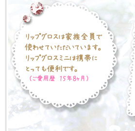 リップグロスは家族全員で使わせていただいています。リップグロスミニは携帯にとっても便利です。　（ご愛用歴　１５年８ヶ月）