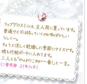 リップグロスミニは、主人用に買っています。普通サイズは持っていくのが恥ずかしいらしく･･･。ちょうど涼しく乾燥した季節にナイスです。娘も化粧ポーチに入れてます。二人とも「やっぱりこれが一番！」と一言。（ご愛用歴　２１年１ヶ月）