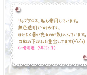 リップグロス、私も愛用しています。無色透明でつけやすく、ほどよく唇が光るのが気にいっています。口紅の下地にも重宝してます（*＾V＾*）（ご愛用歴　９年１１ヶ月）