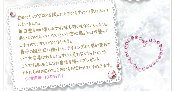 初めてリップグロスを試したときからすっかり気に入ってしまいました。毎日塗るのが楽しみです。味も匂いもなく、しっとり。悪いものが入っていないという安心感。たっぷり塗ってしまうので、すぐになくなりそう。義母の誕生日に贈ったら、タイミングよく唇が荒れていて大変喜ばれました。すぐに荒れなくなったということです。私もこんなに自信を持ってプレゼントできたものは初めて。これからも使わせていただきます。　（ご愛用歴　１０年５ヶ月）