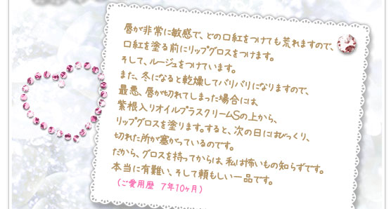 唇が非常に敏感で、どの口紅をつけても荒れますので、口紅を塗る前にリップグロスをつけます。そして、ルージュをつけています。また、冬になると乾燥してバリバリになりますので、最悪、唇が切れてしまった場合には、紫根入りオイルプラスクリームＳの上から、リップグロスを塗ります。すると、次の日にはびっくり、切れた所が塞がっているのです。だから、グロスを持ってからは、私は怖いもの知らずです。本当に有難い、そして頼もしい一品です。　（ご愛用歴　７年１０ヶ月）