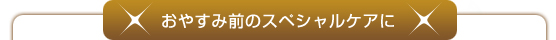 お休み前のスペシャルケアに