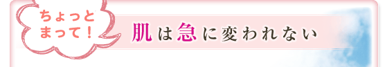 ちょっとまって！肌は急に変われない