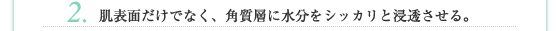 2.肌表面だけでなく、角質層に水分をシッカリと浸透させる。