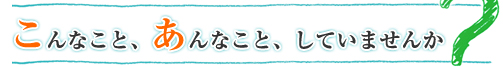 こんなこと、あんなこと、していませんか？