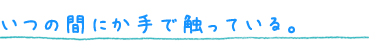 いつの間にか手で触っている。