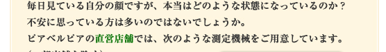 毎日見ている自分の顔ですが、本当はどのような状態になっているのか？不安に思っている方は多いのではないでしょうか。ピアベルピアの直営店舗では、次のような測定機械をご用意しています。（一部店舗を除く）