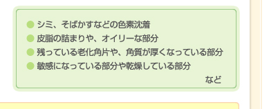 ● シミ、そばかすなどの色素沈着　● 皮脂の詰まりや、オイリーな部分　● 残っている老化角片や、角質が厚くなっている部分　● 敏感になっている部分や乾燥している部分 など