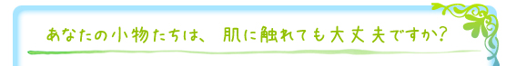 あなたの小物たちは、肌に触れても大丈夫ですか？