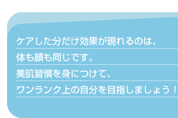 ケアした分だけ効果が現れるのは、体も顔も同じです。美肌習慣を身につけて、ワンランク上の自分を目指しましょう！