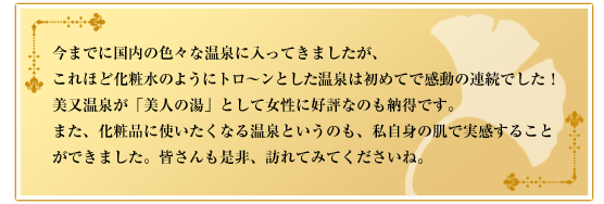 今までに国内の色々な温泉に入ってきましたが、これほど化粧水のようにトロ～ンとした温泉は初めてで感動の連続でした！美又温泉が「美人の湯」として女性に好評なのも納得です。また、化粧品に使いたくなる温泉というのも、私自身の肌で実感することができました。皆さんも是非、訪れてみてくださいね。