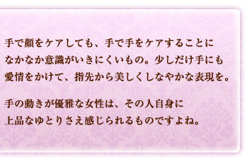 手で顔をケアしても、手で手をケアすることになかなか意識がいきにくいもの。少しだけ手にも愛情をかけて、指先から美しくしなやかな表現を。手の動きが優雅な女性は、その人自身に上品なゆとりさえ感じられるものですよね。