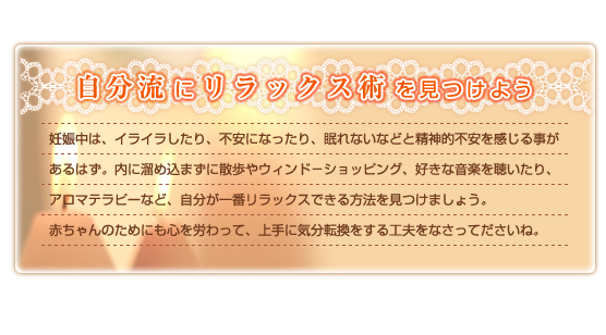 自分流にリラックス術を見つけよう　妊娠中は、イライラしたり、不安になったり、眠れないなどと精神的不安を感じる事があるはず。内に溜め込まずに散歩やウィンド－ショッピング、好きな音楽を聴いたり、アロマテラピーなど、自分が一番リラックスできる方法を見つけましょう。赤ちゃんのためにも心を労わって、上手に気分転換をする工夫をなさってださいね。