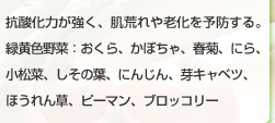 抗酸化力が強く、肌荒れや老化を予防する。緑黄色野菜：おくら、かぼちゃ、春菊、にら、小松菜、しその葉、にんじん、芽キャベツ、ほうれん草、ピーマン、ブロッコリー