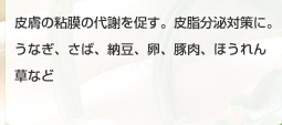 皮膚の粘膜の代謝を促す。皮脂分泌対策に。うなぎ、さば、納豆、卵、豚肉、ほうれん草など