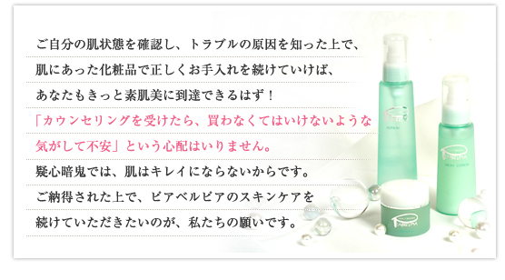 ご自分の肌状態を確認し、トラブルの原因を知った上で、肌にあった化粧品で正しくお手入れを続けていけば、あなたもきっと素肌美に到達できるはず！「カウンセリングを受けたら、買わなくてはいけないような気がして不安」という心配はいりません。疑心暗鬼では、肌はキレイにならないからです。ご納得された上で、ピアベルピアのスキンケアを続けていただきたいのが、私たちの願いです。