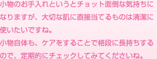 小物のお手入れというとチョット面倒な気持ちになりますが、大切な肌に直接当てるものは清潔に使いたいですね。小物自体も、ケアをすることで格段に長持ちするので、定期的にチェックしてみてくださいね。