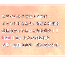 ピアベルピアで春メイクにチャレンジしたら、お出かけ前に鏡に向かってにっこり笑顔を！！「笑顔」は、あなたの魅力をより一層引き出す一番の秘訣です。