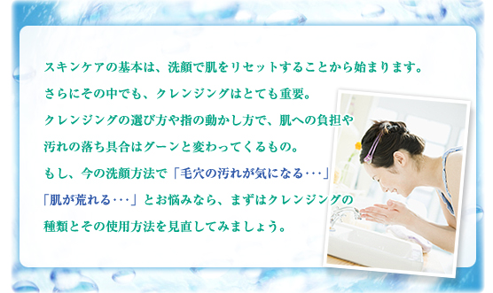 スキンケアの基本は、洗顔で肌をリセットすることから始まります。さらにその中でも、クレンジングはとても重要。クレンジングの選び方や指の動かし方で、肌への負担や汚れの落ち具合はグーンと変わってくるもの。もし今の洗顔方法で「毛穴の汚れが気になる･･･」「肌が荒れる･･･」とお悩みなら、まずはクレンジングの種類とその使用方法を見直してみましょう。