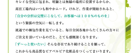 キレイな空気に包まれ、喧騒とは無縁の場所に位置するからか、高宮工場内はいつも和やかムード。けれど、作業が開始されると、「自分の分担は完璧にこなして、お客様へは１００％のものを」という緊張の空気に一転します。流通での梱包作業を見ていると、毎日全国各地からたくさんの方々にご注文を頂いているのだと、とても感慨深くなります。「ず～っと使いたい」そんな存在であり続けることを願って、これからも高品質なピアベルピア化粧品をつくってまいります。