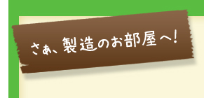 さぁ、製造のお部屋へ！