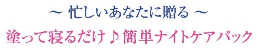 ～ 忙しいあなたに贈る ～ 塗って寝るだけ♪簡単ナイトケアパック