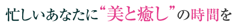 忙しいあなたに“美と癒し”の時間を