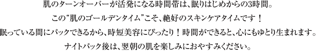 肌のターンオーバーが活発になる時間帯は、眠りはじめからの3時間。この“肌のゴールデンタイム”こそ、絶好のスキンケアタイムです！眠っている間にパックできるから、時短美容にぴったり！時間ができると、心にもゆとり生まれます。ナイトパック後は、翌朝の肌を楽しみにおやすみください。