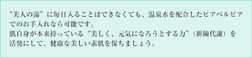 “美人の湯”に毎日入ることはできなくても、温泉水を配合したピアベルピアでのお手入れなら可能です。肌自身が本来持っている“美しく、元気になろうとする力”(新陳代謝)を活発にして、健康な美しい素肌を保ちましょう。