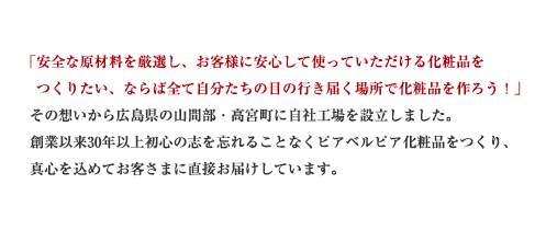 「安全な原材料を厳選し、お客様に安心して使っていただける化粧品をつくりたい、ならば全て自分たちの目の行き届く場所で化粧品を作ろう！」その想いから広島県の山間部・高宮町に自社工場を設立しました。創業以来30年以上初心の志を忘れることなくピアベルピア化粧品をつくり、真心を込めてお客さまに直接お届けしています。